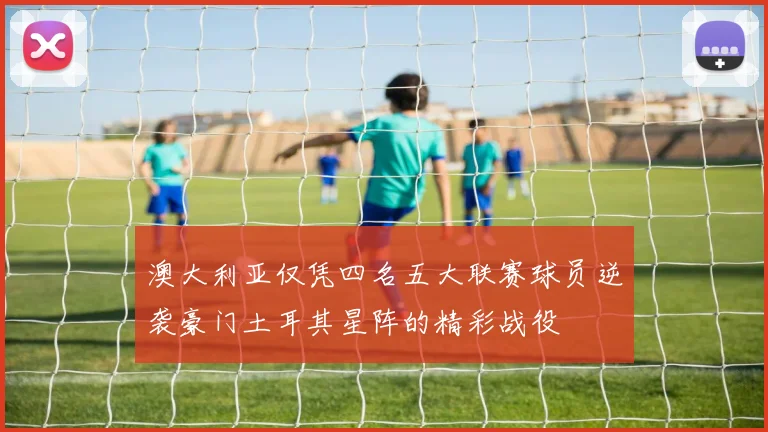澳大利亚仅凭四名五大联赛球员逆袭豪门土耳其星阵的精彩战役