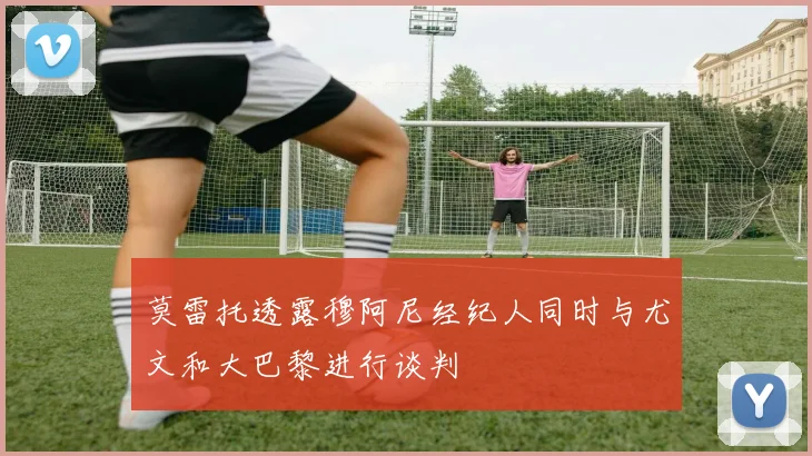 莫雷托透露穆阿尼经纪人同时与尤文和大巴黎进行谈判