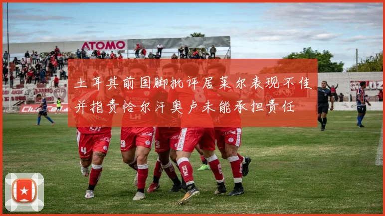 土耳其前国脚批评居莱尔表现不佳并指责恰尔汗奥卢未能承担责任