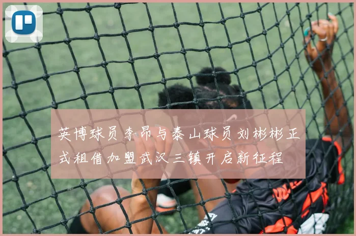 英博球员李昂与泰山球员刘彬彬正式租借加盟武汉三镇开启新征程