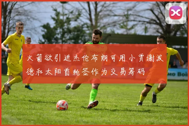 火箭欲引进杰伦布朗可用小贾谢泼德和太阳首轮签作为交易筹码