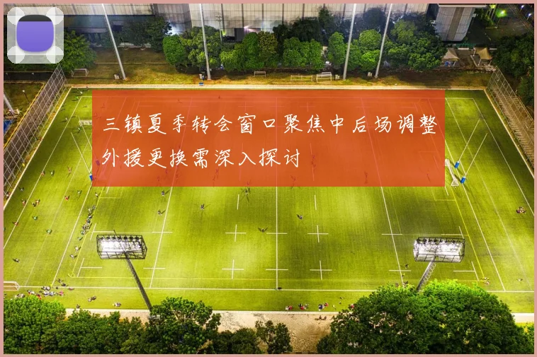三镇夏季转会窗口聚焦中后场调整外援更换需深入探讨
