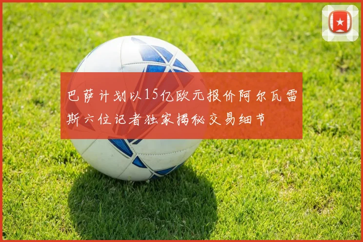巴萨计划以15亿欧元报价阿尔瓦雷斯六位记者独家揭秘交易细节