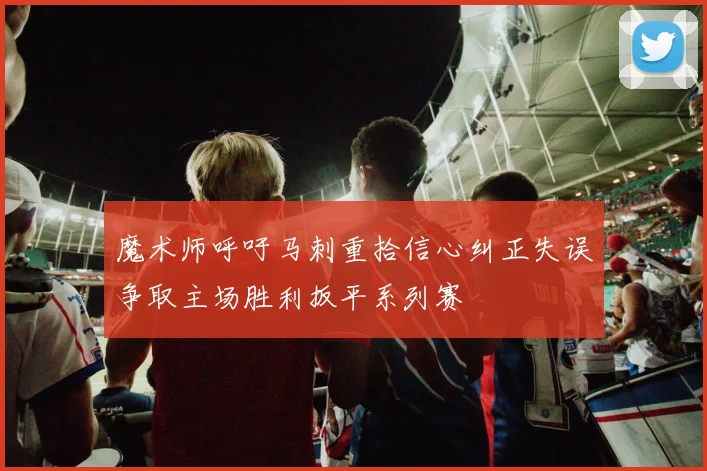 魔术师呼吁马刺重拾信心纠正失误争取主场胜利扳平系列赛
