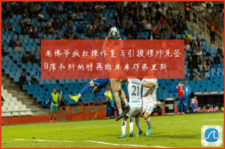 老佛爷疯狂操作皇马引援穆帅免签B席和科纳特再购库库邓弗里斯