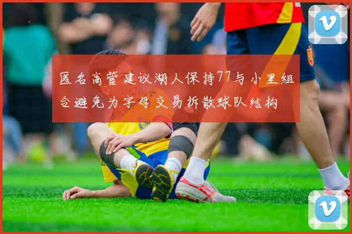 匿名高管建议湖人保持77与小里组合避免为字母交易拆散球队结构