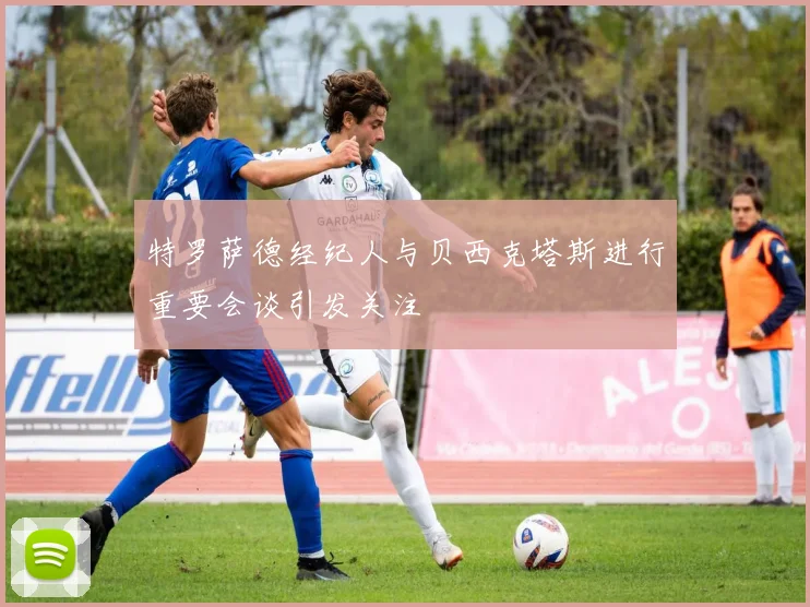 特罗萨德经纪人与贝西克塔斯进行重要会谈引发关注