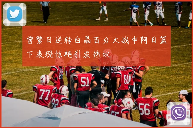 曾繁日逆转白晶百分大战中阿日篮下表现惊艳引发热议