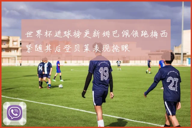 世界杯进球榜更新姆巴佩领跑梅西紧随其后登贝莱表现抢眼