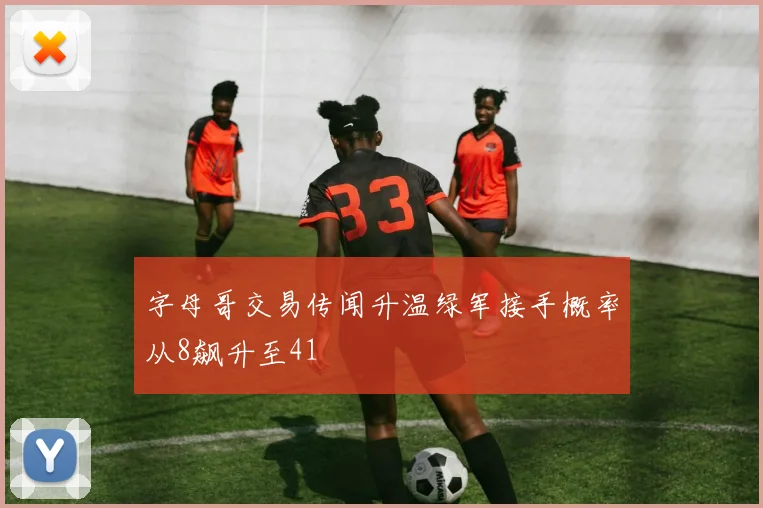 字母哥交易传闻升温绿军接手概率从8飙升至41