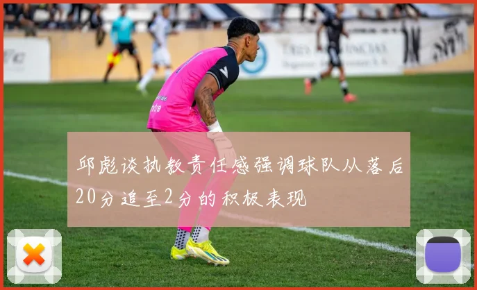 邱彪谈执教责任感强调球队从落后20分追至2分的积极表现