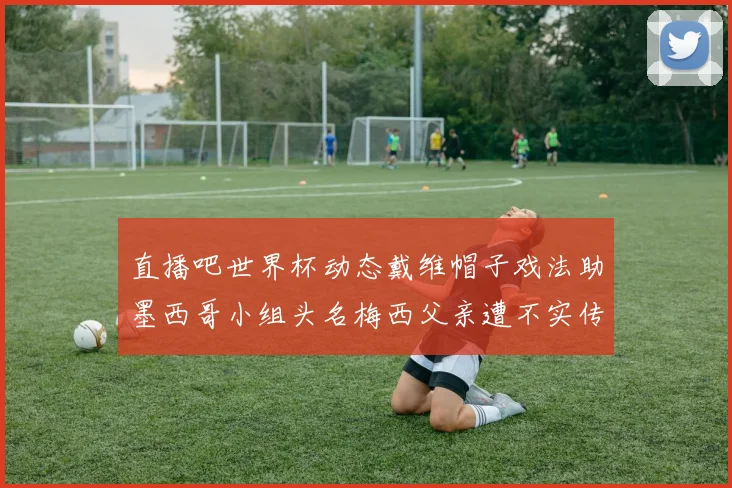 直播吧世界杯动态戴维帽子戏法助墨西哥小组头名梅西父亲遭不实传言困扰
