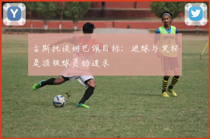 古斯托谈姆巴佩目标：进球与奖杯是顶级球员的追求