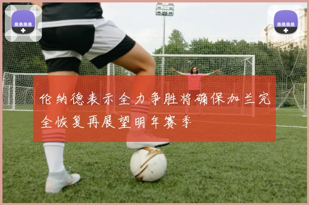 伦纳德表示全力争胜将确保加兰完全恢复再展望明年赛季