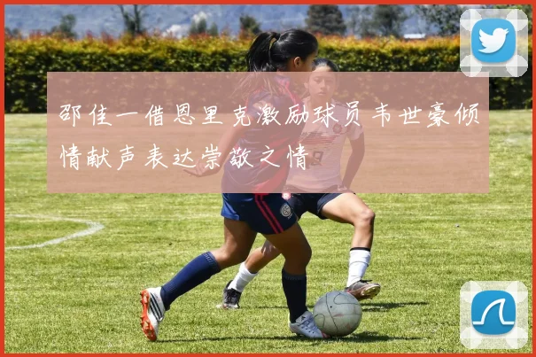邵佳一借恩里克激励球员韦世豪倾情献声表达崇敬之情