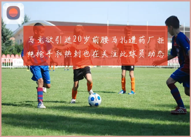 马竞欲引进20岁前腰马扎遭药厂拒绝枪手和热刺也在关注此球员动态