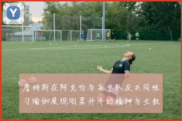 詹姆斯在阿克伦与高中队友共同练习瑜伽展现刚柔并济的精神与女教练合影留念